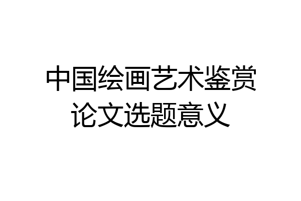 中国绘画艺术鉴赏论文选题意义
