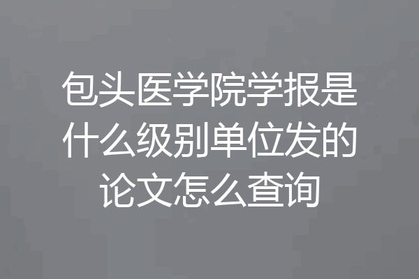 包头医学院学报是什么级别单位发的论文怎么查询