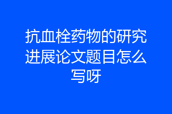 抗血栓药物的研究进展论文题目怎么写呀