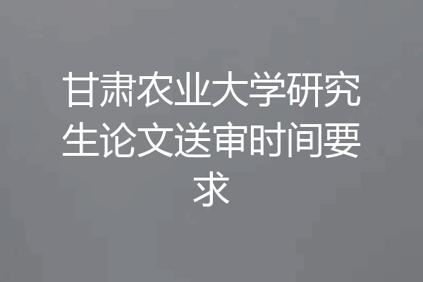 甘肃农业大学研究生论文送审时间要求
