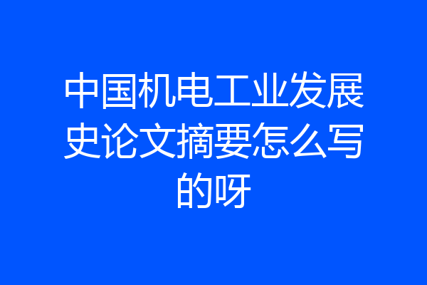 中国机电工业发展史论文摘要怎么写的呀