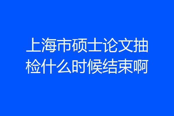 上海市硕士论文抽检什么时候结束啊
