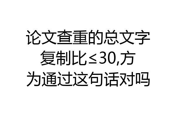 论文查重的总文字复制比≤30,方为通过这句话对吗