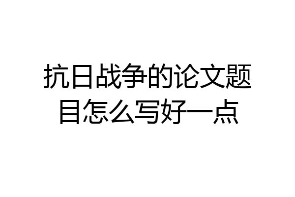 抗日战争的论文题目怎么写好一点