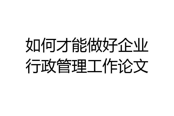 如何才能做好企业行政管理工作论文