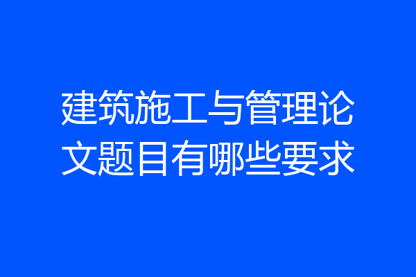 建筑施工与管理论文题目有哪些要求
