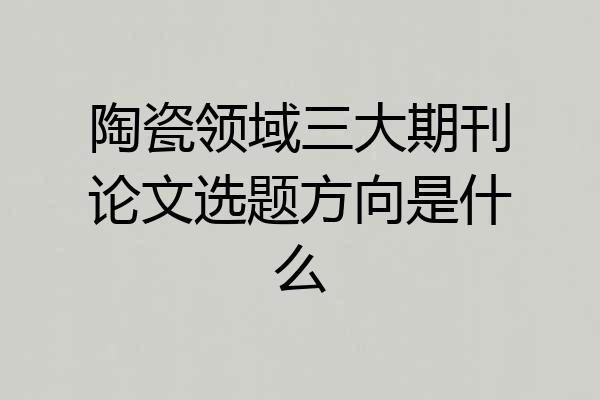 陶瓷领域三大期刊论文选题方向是什么