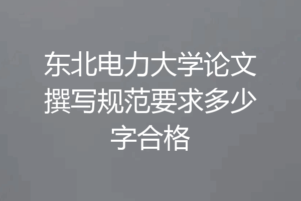 东北电力大学论文撰写规范要求多少字合格