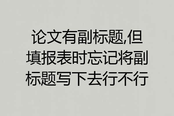 论文有副标题,但填报表时忘记将副标题写下去行不行