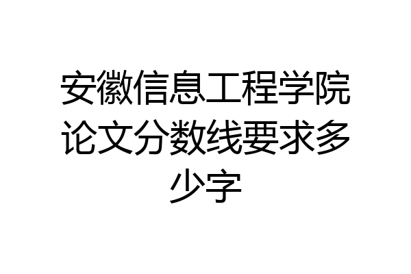 安徽信息工程学院论文分数线要求多少字