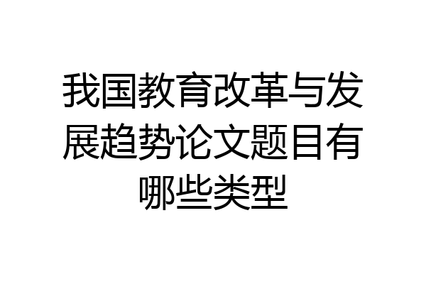 我国教育改革与发展趋势论文题目有哪些类型