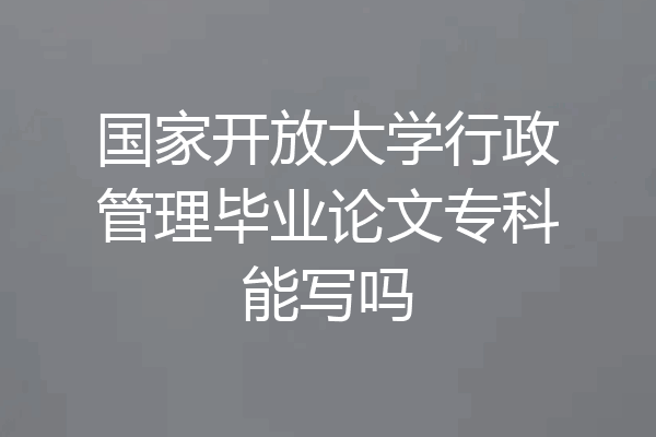 国家开放大学行政管理毕业论文专科能写吗