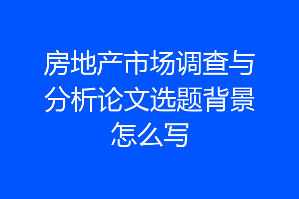 房地产市场调查与分析论文选题背景怎么写