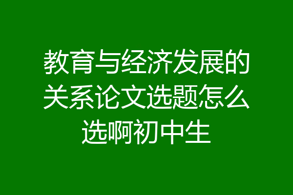 教育与经济发展的关系论文选题怎么选啊初中生
