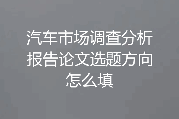 汽车市场调查分析报告论文选题方向怎么填