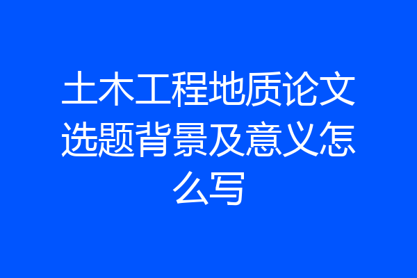 土木工程地质论文选题背景及意义怎么写
