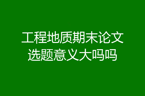 工程地质期末论文选题意义大吗吗