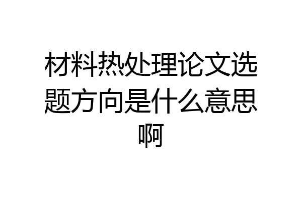 材料热处理论文选题方向是什么意思啊