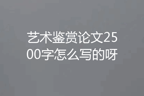 艺术鉴赏论文2500字怎么写的呀