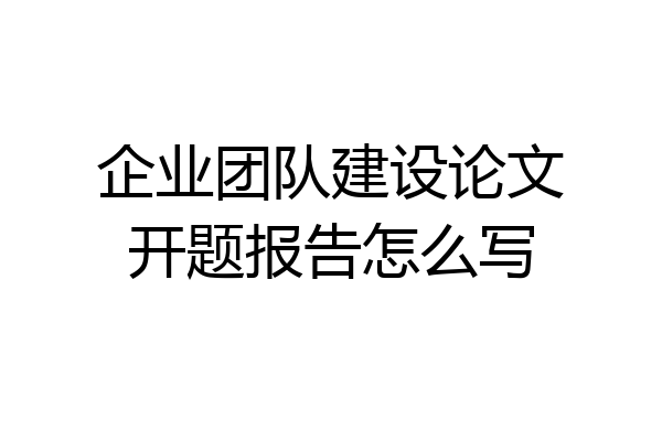 企业团队建设论文开题报告怎么写