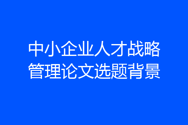 中小企业人才战略管理论文选题背景