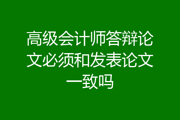 高级会计师答辩论文必须和发表论文一致吗