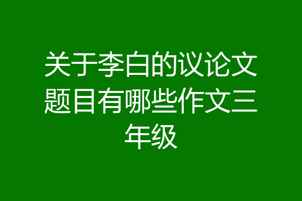 关于李白的议论文题目有哪些作文三年级