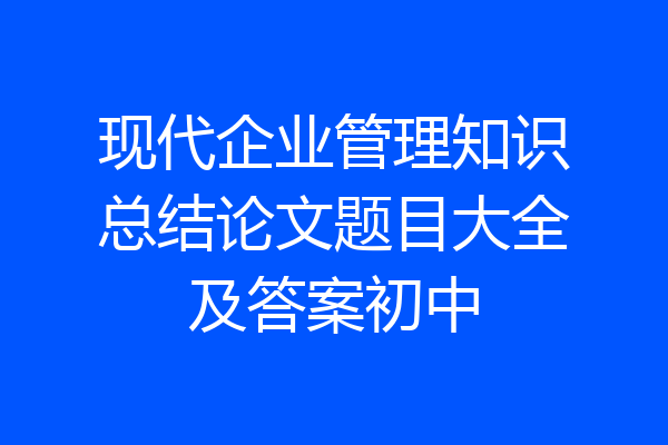 现代企业管理知识总结论文题目大全及答案初中