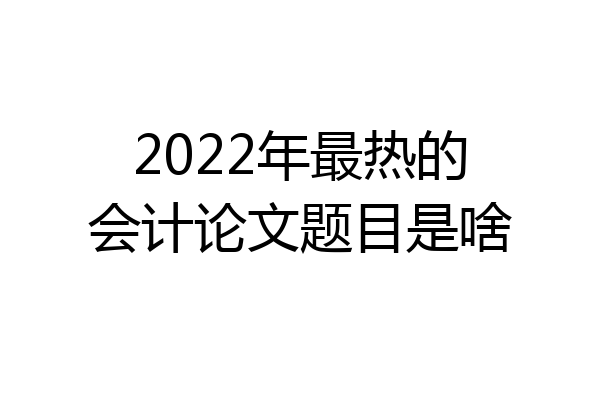 2022年最热的会计论文题目是啥