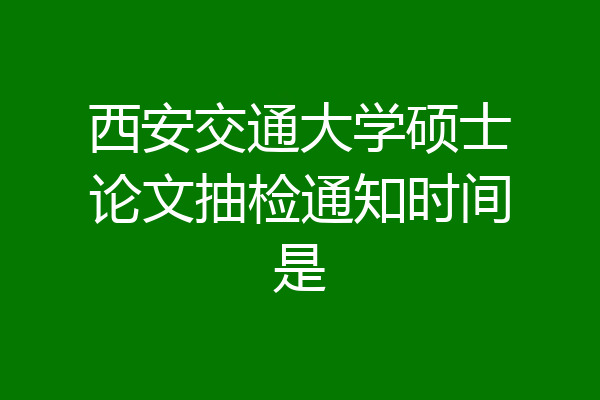 西安交通大学硕士论文抽检通知时间是