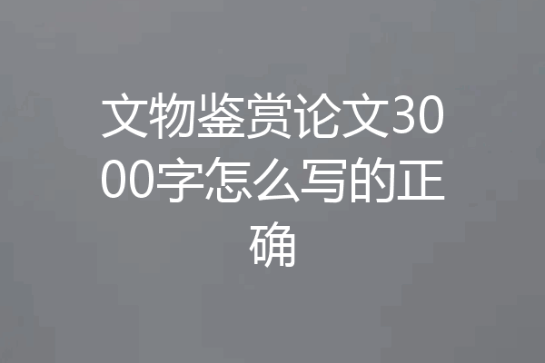文物鉴赏论文3000字怎么写的正确