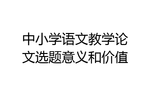 中小学语文教学论文选题意义和价值