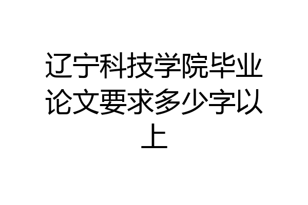 辽宁科技学院毕业论文要求多少字以上