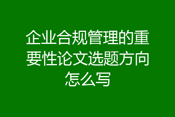 企业合规管理的重要性论文选题方向怎么写