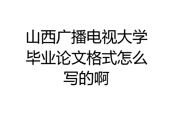 山西广播电视大学毕业论文格式怎么写的啊