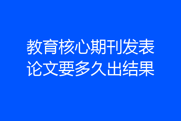 教育核心期刊发表论文要多久出结果