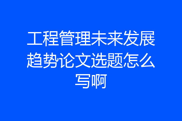 工程管理未来发展趋势论文选题怎么写啊