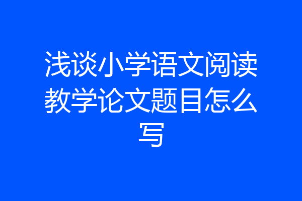 浅谈小学语文阅读教学论文题目怎么写