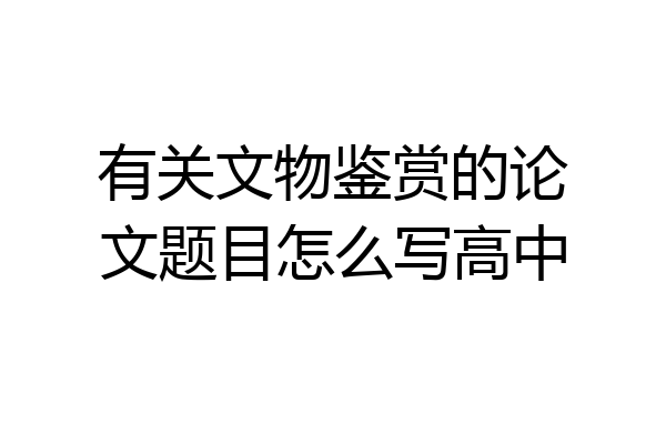 有关文物鉴赏的论文题目怎么写高中