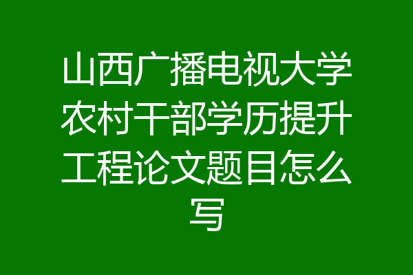 山西广播电视大学农村干部学历提升工程论文题目怎么写