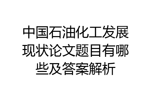 中国石油化工发展现状论文题目有哪些及答案解析