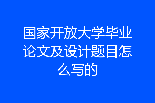 国家开放大学毕业论文及设计题目怎么写的