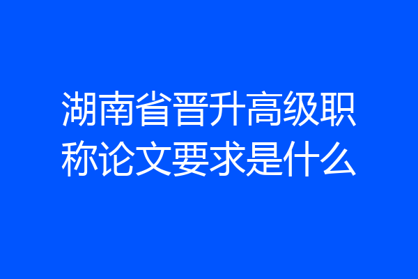 湖南省晋升高级职称论文要求是什么