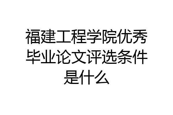 福建工程学院优秀毕业论文评选条件是什么