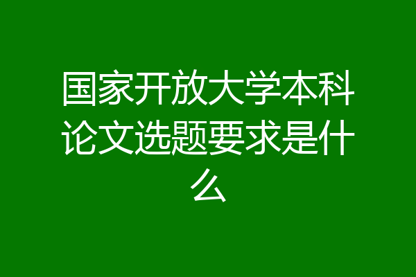 国家开放大学本科论文选题要求是什么