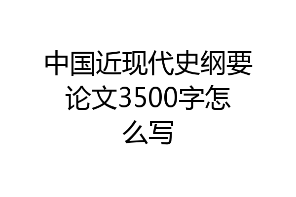 中国近现代史纲要论文3500字怎么写