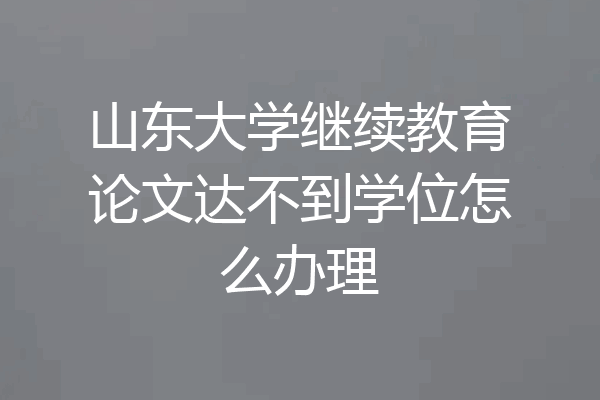 山东大学继续教育论文达不到学位怎么办理