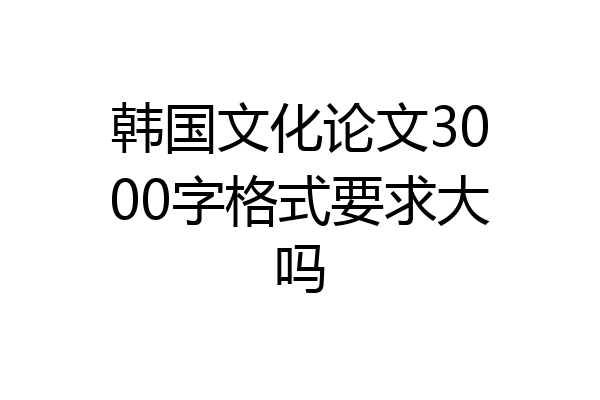 韩国文化论文3000字格式要求大吗