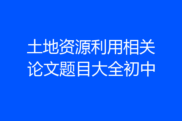 土地资源利用相关论文题目大全初中