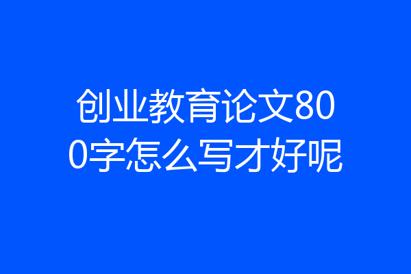 创业教育论文800字怎么写才好呢